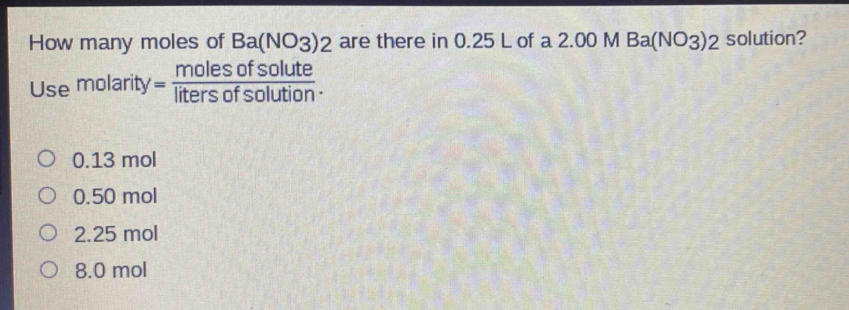 how many moles of ba(no3)2 are there in 0.25 l of a 2.00 m ba(no3)2 solution? use molarity = \\frac{moles of solute}{liters of solution}. 0.13 mol 0.50 mol 2.25 mol 8.0 mol