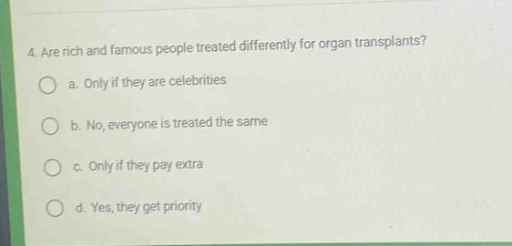 4. are rich and famous people treated differently for organ transplants?\n a. only if they are celebrities\n b. no, everyone is treated the same\n c. only if they pay extra\n d. yes, they get priority
