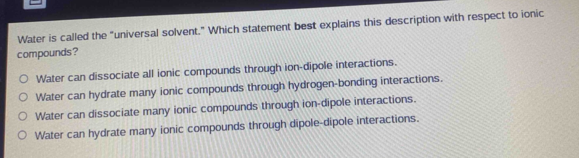 water is called the “universal solvent.” which statement best explains this description with respect to ionic compounds?\no water can dissociate all ionic compounds through ion - dipole interactions.\no water can hydrate many ionic compounds through hydrogen - bonding interactions.\no water can dissociate many ionic compounds through ion - dipole interactions.\no water can hydrate many ionic compounds through dipole - dipole interactions.
