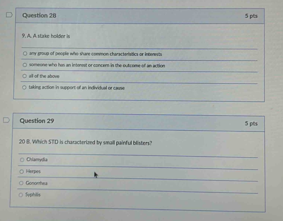 question 28\n5 pts\n9. a. a stakeholder is\nany group of people who share common characteristics or interests\nsomeone who has an interest or concern in the outcome of an action\nall of the above\ntaking action in support of an individual or cause\nquestion 29\n5 pts\n20 b. which std is characterized by small painful blisters?\nchlamydia\nherpes\ngonorrhea\nsyphilis