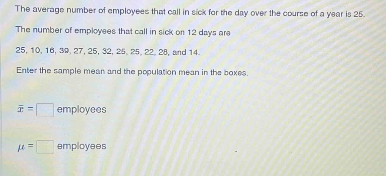 the average number of employees that call in sick for the day over the course of a year is 25. the number of employees that call in sick on 12 days are 25, 10, 16, 39, 27, 25, 32, 25, 25, 22, 28, and 14. enter the sample mean and the population mean in the boxes. $\bar{x}=square$ employees $mu=square$ employees
