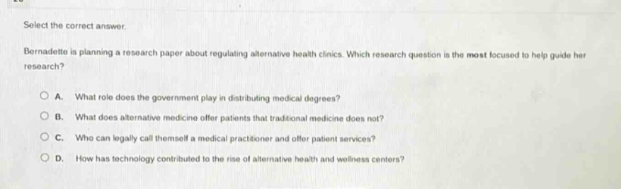 select the correct answer. bernadette is planning a research paper about regulating alternative health clinics. which research question is the most focused to help guide her research? a. what role does the government play in distributing medical degrees? b. what does alternative medicine offer patients that traditional medicine does not? c. who can legally call themselves a medical practitioner and offer patient services? d. how has technology contributed to the rise of alternative health and wellness centers?