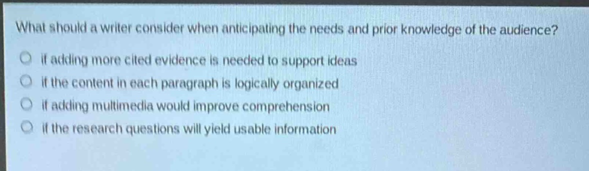 what should a writer consider when anticipating the needs and prior knowledge of the audience?\no if adding more cited evidence is needed to support ideas\no if the content in each paragraph is logically organized\no if adding multimedia would improve comprehension\no if the research questions will yield usable information