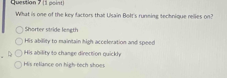 question 7 (1 point)\nwhat is one of the key factors that usain bolts running technique relies on?\nshorter stride length\nhis ability to maintain high acceleration and speed\nhis ability to change direction quickly\nhis reliance on high - tech shoes
