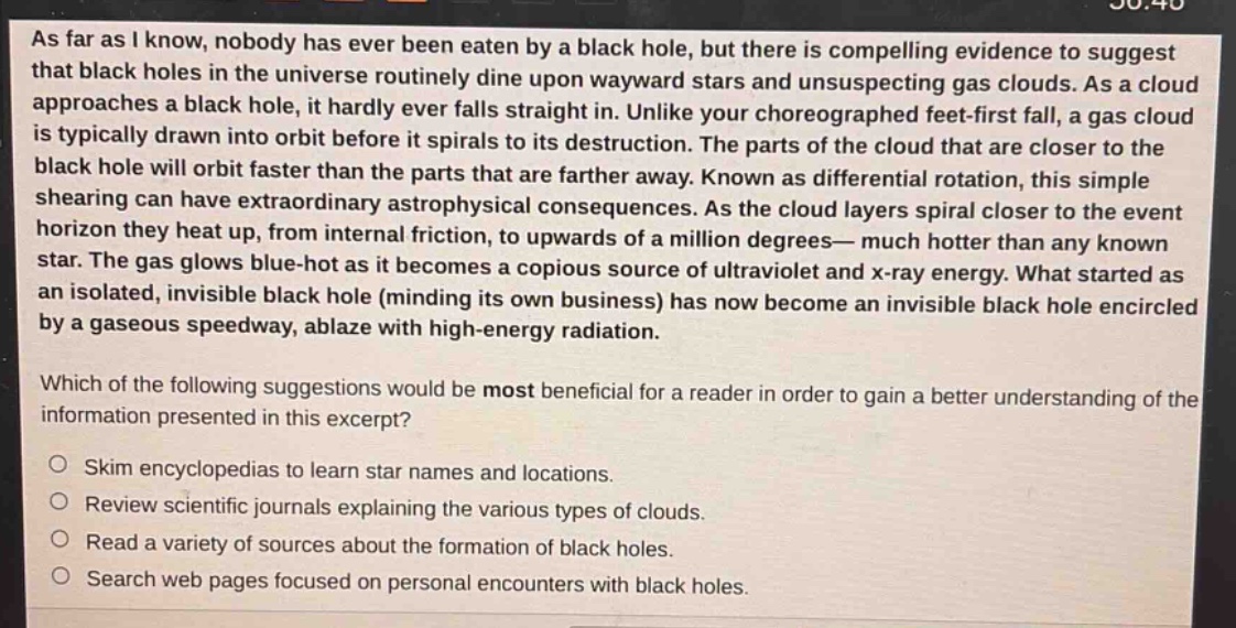 as far as i know, nobody has ever been eaten by a black hole, but there is compelling evidence to suggest that black holes in the universe routinely dine upon wayward stars and unsuspecting gas clouds. as a cloud approaches a black hole, it hardly ever falls straight in. unlike your choreographed feet - first fall, a gas cloud is typically drawn into orbit before it spirals to its destruction. the parts of the cloud that are closer to the black hole will orbit faster than the parts that are farther away. known as differential rotation, this simple shearing can have extraordinary astrophysical consequences. as the cloud layers spiral closer to the event horizon they heat up, from internal friction, to upwards of a million degrees— much hotter than any known star. the gas glows blue - hot as it becomes a copious source of ultraviolet and x - ray energy. what started as an isolated, invisible black hole (minding its own business) has now become an invisible black hole encircled by a gaseous speedway, ablaze with high - energy radiation.\nwhich of the following suggestions would be most beneficial for a reader in order to gain a better understanding of the information presented in this excerpt?\n○ skim encyclopedias to learn star names and locations.\n○ review scientific journals explaining the various types of clouds.\n○ read a variety of sources about the formation of black holes.\n○ search web pages focused on personal encounters with black holes.