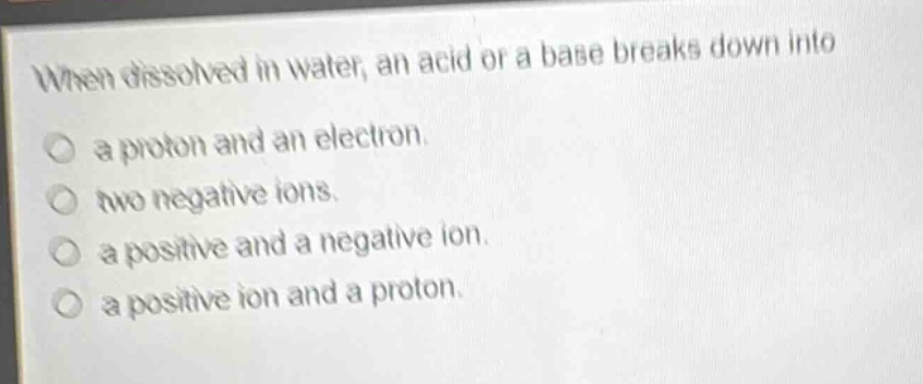 when dissolved in water, an acid or a base breaks down into\n○ a proton and an electron.\n○ two negative ions.\n○ a positive and a negative ion.\n○ a positive ion and a proton.