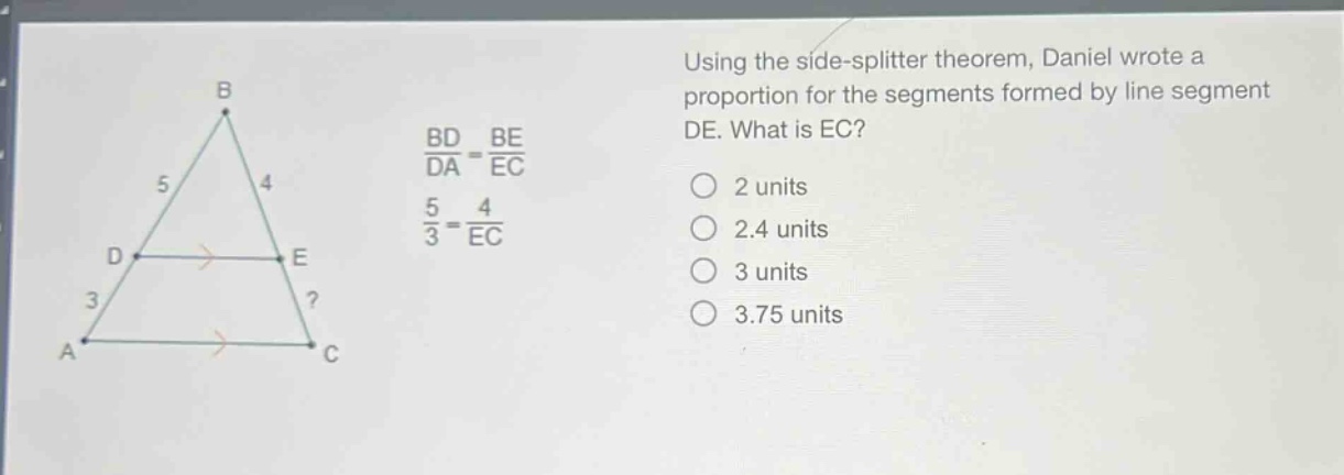 using the side - splitter theorem, daniel wrote a proportion for the segments formed by line segment de. what is ec?\nbd/da = be/ec\n5/3 = 4/ec\n2 units\n2.4 units\n3 units\n3.75 units
