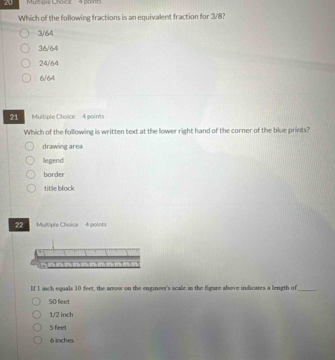 20 multiple choice 4 points which of the following fractions is an equivalent fraction for 3/8? 3/64 36/64 24/64 6/64 21 multiple choice 4 points which of the following is written text at the lower right hand of the corner of the blue prints? drawing area legend border title block 22 multiple choice 4 points if 1 inch equals 10 feet, the arrow on the engineers scale in the figure above indicates a length of _. 50 feet 1/2 inch 5 feet 6 inches