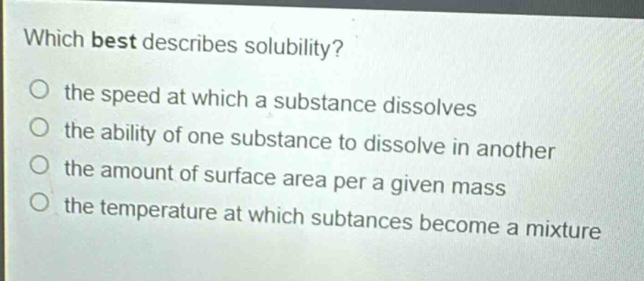which best describes solubility?\no the speed at which a substance dissolves\no the ability of one substance to dissolve in another\no the amount of surface area per a given mass\no the temperature at which substances become a mixture