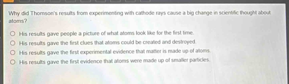why did thomsons results from experimenting with cathode rays cause a big change in scientific thought about atoms?\no his results gave people a picture of what atoms look like for the first time.\no his results gave the first clues that atoms could be created and destroyed.\no his results gave the first experimental evidence that matter is made up of atoms.\no his results gave the first evidence that atoms were made up of smaller particles.