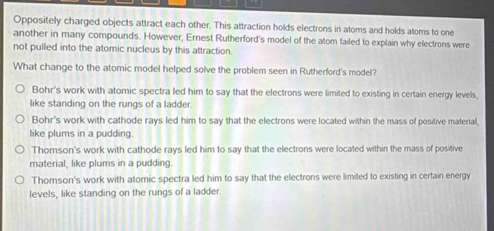 oppositely charged objects attract each other. this attraction holds electrons in atoms and holds atoms to one another in many compounds. however, ernest rutherfords model of the atom failed to explain why electrons were not pulled into the atomic nucleus by this attraction.\nwhat change to the atomic model helped solve the problem seen in rutherfords model?\n○ bohrs work with atomic spectra led him to say that the electrons were limited to existing in certain energy levels, like standing on the rungs of a ladder.\n○ bohrs work with cathode rays led him to say that the electrons were located within the mass of positive material, like plums in a pudding.\n○ thomsons work with cathode rays led him to say that the electrons were located within the mass of positive material, like plums in a pudding.\n○ thomsons work with atomic spectra led him to say that the electrons were limited to existing in certain energy levels, like standing on the rungs of a ladder.