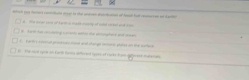 which two factors contribute most to the uneven distribution of fossil - fuel resources on earth?\n□ a. the inner core of earth is made mostly of solid nickel and iron.\n□ b. earth has circulating currents within the atmosphere and ocean.\n□ c. earths internal processes move and change tectonic plates on the surface.\n□ d. the rock cycle on earth forms different types of rocks from different materials.