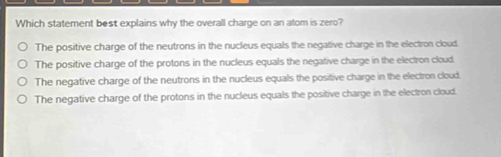 which statement best explains why the overall charge on an atom is zero?\nthe positive charge of the neutrons in the nucleus equals the negative charge in the electron cloud\nthe positive charge of the protons in the nucleus equals the negative charge in the electron cloud\nthe negative charge of the neutrons in the nucleus equals the positive charge in the electron cloud\nthe negative charge of the protons in the nucleus equals the positive charge in the electron cloud