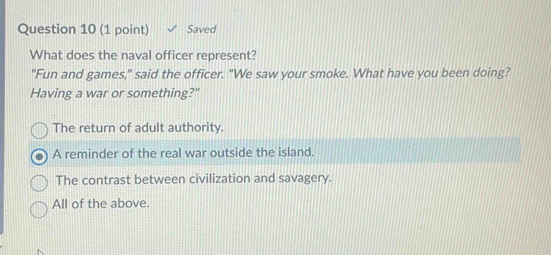 question 10 (1 point) ✓ saved\nwhat does the naval officer represent?\n\fun and games,\ said the officer. \we saw your smoke. what have you been doing? having a war or something?\\nthe return of adult authority.\na reminder of the real war outside the island.\nthe contrast between civilization and savagery.\nall of the above.