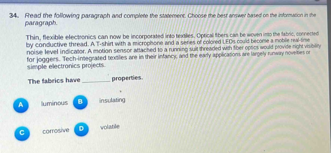 34. read the following paragraph and complete the statement. choose the best answer based on the information in the paragraph.\n\nthin, flexible electronics can now be incorporated into textiles. optical fibers can be woven into the fabric, connected by conductive thread. a t - shirt with a microphone and a series of colored leds could become a mobile real - time noise level indicator. a motion sensor attached to a running suit threaded with fiber optics would provide night visibility for joggers. tech - integrated textiles are in their infancy, and the early applications are largely runway novelties or simple electronics projects.\n\nthe fabrics have ______ properties.\n\na luminous b insulating\nc corrosive d volatile