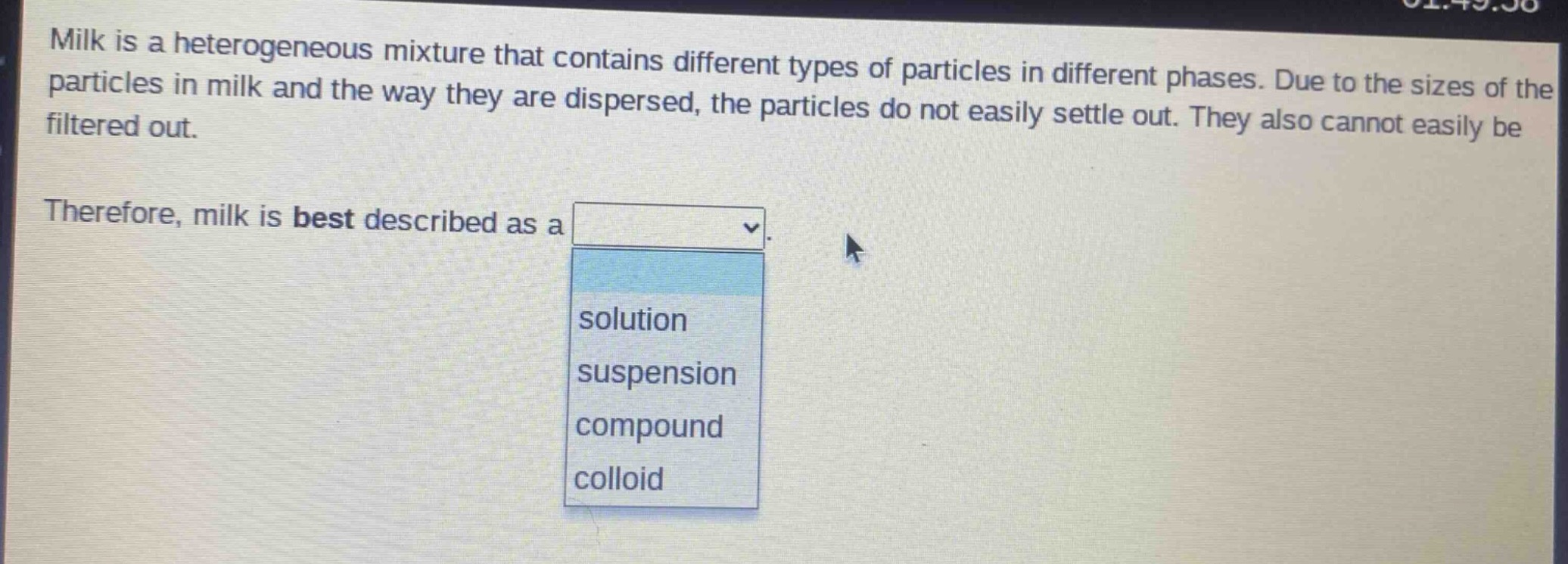 milk is a heterogeneous mixture that contains different types of particles in different phases. due to the sizes of the particles in milk and the way they are dispersed, the particles do not easily settle out. they also cannot easily be filtered out. therefore, milk is best described as a solution suspension compound colloid