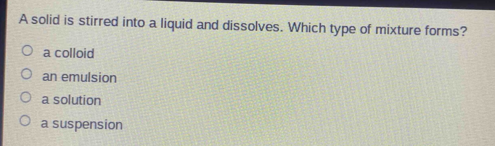 a solid is stirred into a liquid and dissolves. which type of mixture forms?\no a colloid\no an emulsion\no a solution\no a suspension
