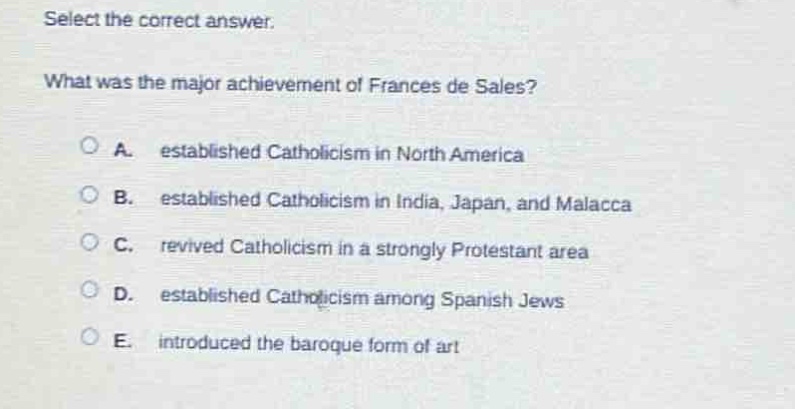select the correct answer.\nwhat was the major achievement of frances de sales?\na. established catholicism in north america\nb. established catholicism in india, japan, and malacca\nc. revived catholicism in a strongly protestant area\nd. established catholicism among spanish jews\ne. introduced the baroque form of art