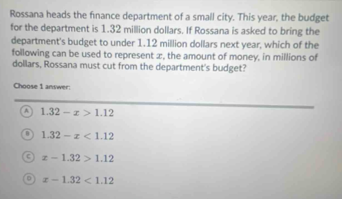 rossana heads the finance department of a small city. this year, the budget for the department is 1.32 million dollars. if rossana is asked to bring the departments budget to under 1.12 million dollars next year, which of the following can be used to represent $x$, the amount of money, in millions of dollars, rossana must cut from the departments budget?\nchoose 1 answer:\na $1.32 - x>1.12$\nb $1.32 - x<1.12$\nc $x - 1.32>1.12$\nd $x - 1.32<1.12$