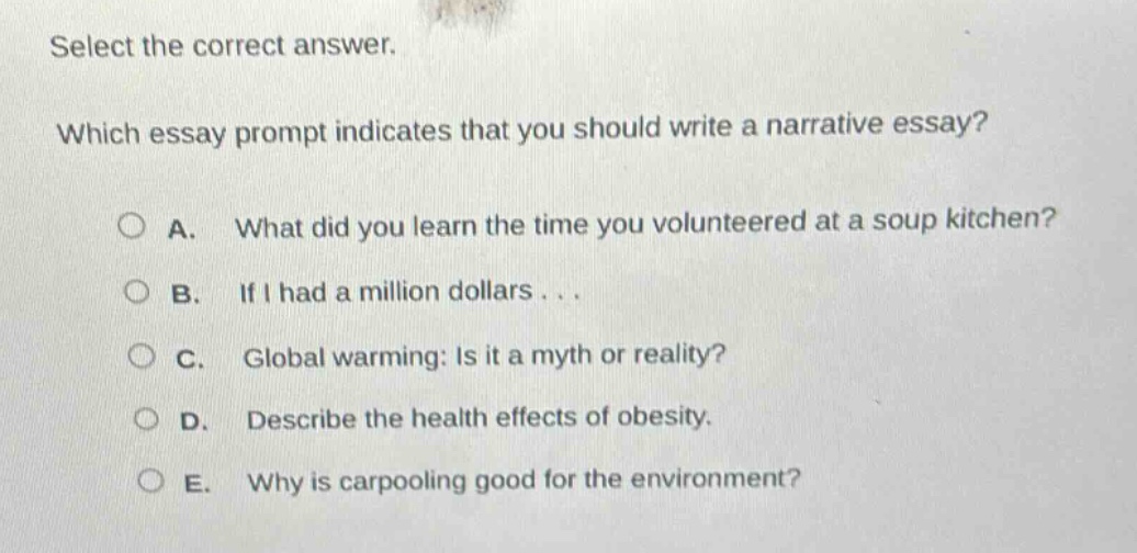 select the correct answer. which essay prompt indicates that you should write a narrative essay? a. what did you learn the time you volunteered at a soup kitchen? b. if i had a million dollars... c. global warming: is it a myth or reality? d. describe the health effects of obesity. e. why is carpooling good for the environment?