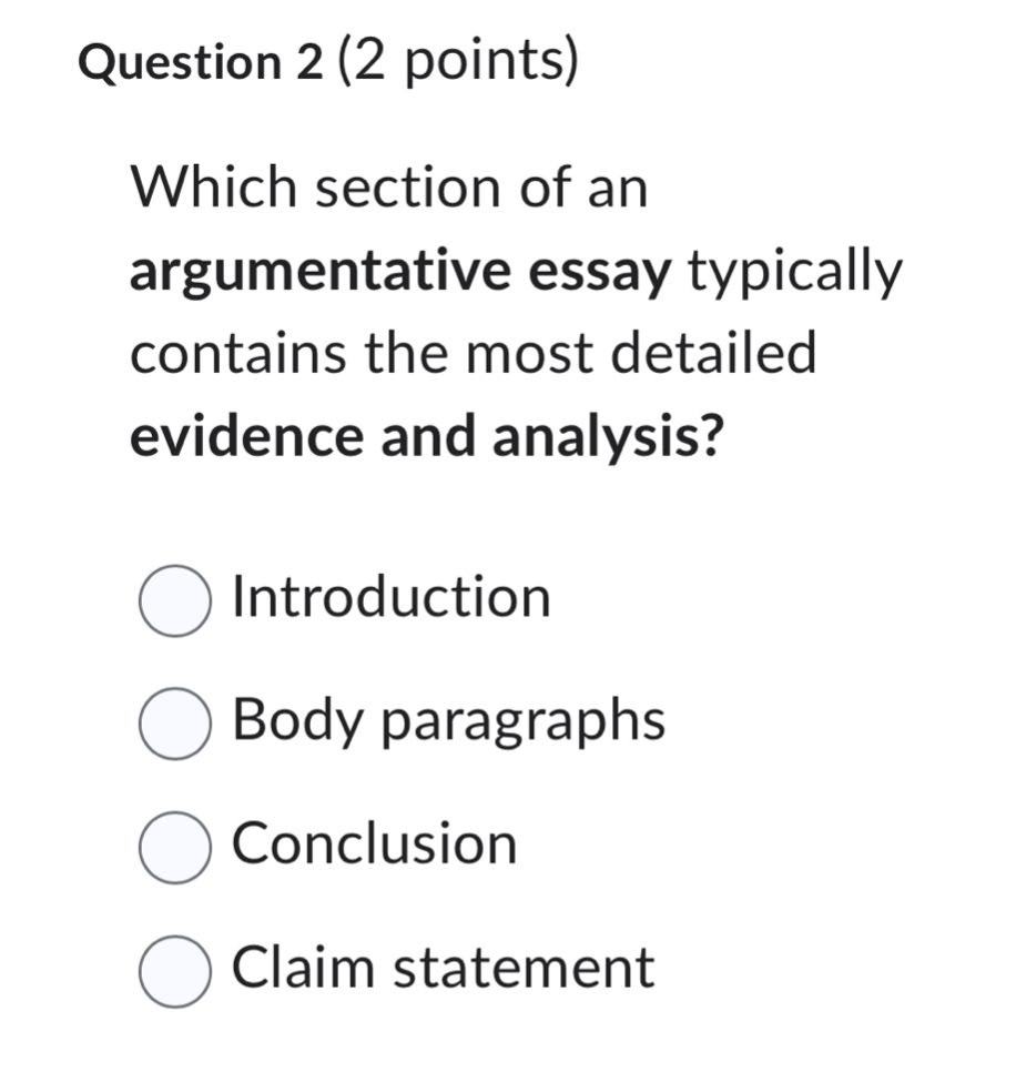 question 2 (2 points)\nwhich section of an argumentative essay typically contains the most detailed evidence and analysis?\nintroduction\nbody paragraphs\nconclusion\nclaim statement