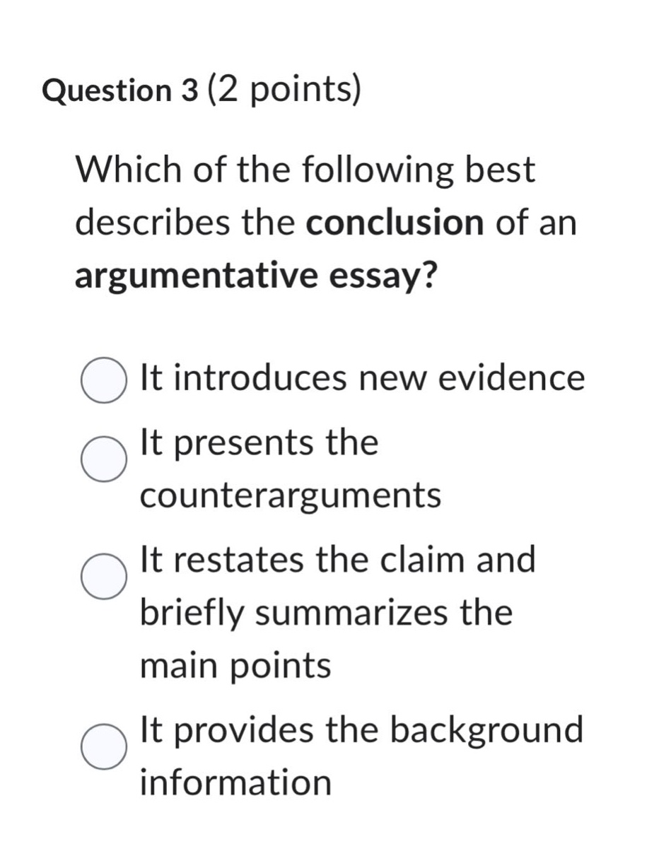 question 3 (2 points)\nwhich of the following best describes the conclusion of an argumentative essay?\nit introduces new evidence\nit presents the counterarguments\nit restates the claim and briefly summarizes the main points\nit provides the background information