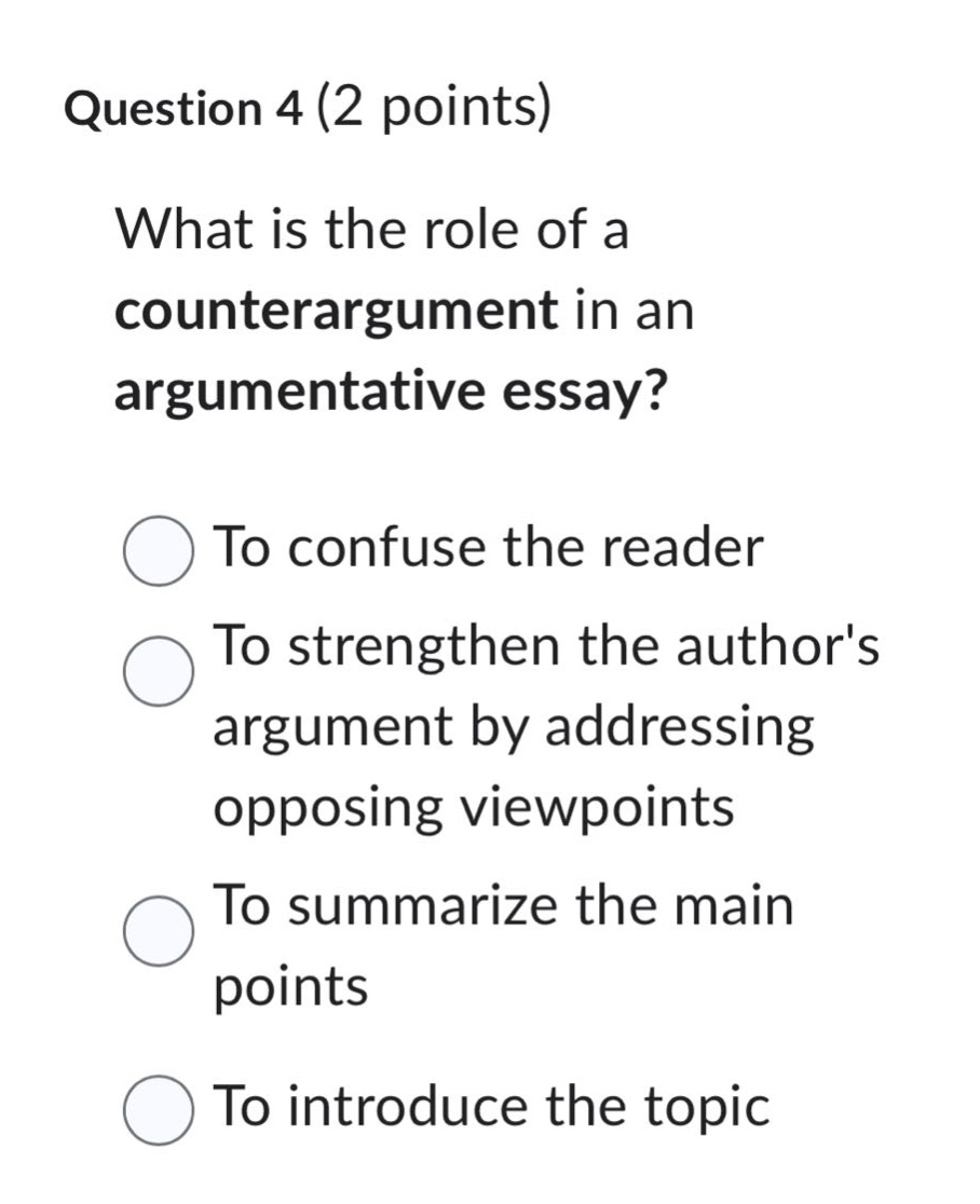 question 4 (2 points)\nwhat is the role of a counterargument in an argumentative essay?\nto confuse the reader\nto strengthen the authors argument by addressing opposing viewpoints\nto summarize the main points\nto introduce the topic