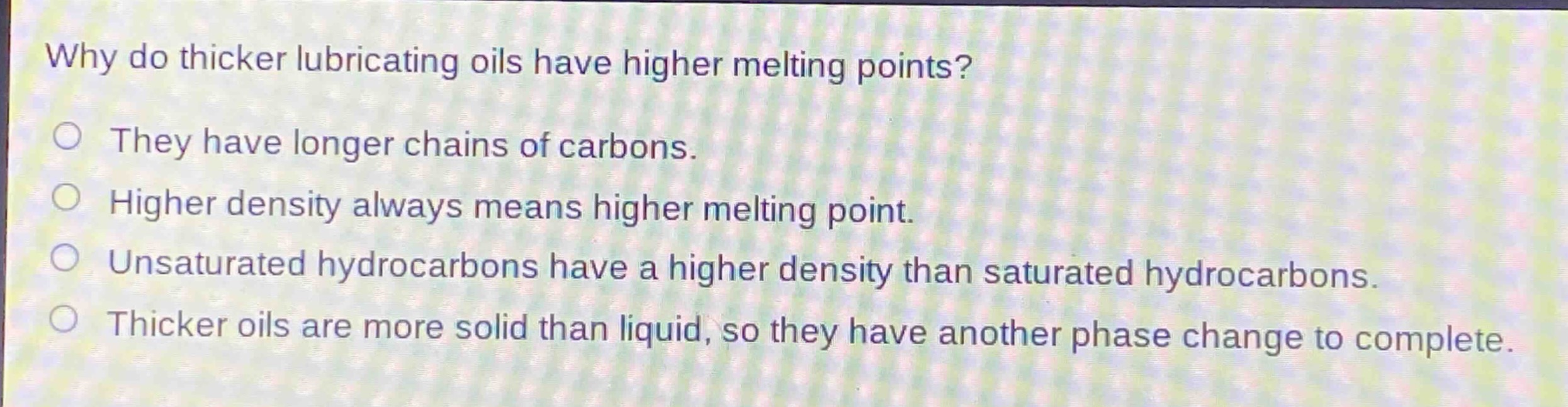 why do thicker lubricating oils have higher melting points?\nthey have longer chains of carbons.\nhigher density always means higher melting point.\nunsaturated hydrocarbons have a higher density than saturated hydrocarbons.\nthicker oils are more solid than liquid, so they have another phase change to complete.