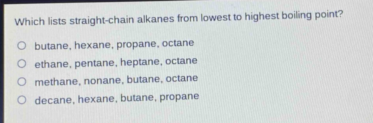 which lists straight - chain alkanes from lowest to highest boiling point?\no butane, hexane, propane, octane\no ethane, pentane, heptane, octane\no methane, nonane, butane, octane\no decane, hexane, butane, propane