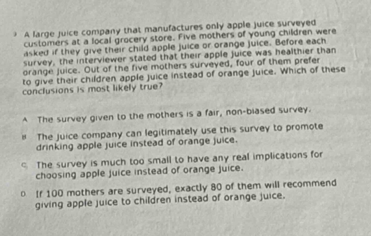 a large juice company that manufactures only apple juice surveyed customers at a local grocery store. five mothers of young children were asked if they give their child apple juice or orange juice. before each survey, the interviewer stated that their apple juice was healthier than orange juice. out of the five mothers surveyed, four of them prefer to give their children apple juice instead of orange juice. which of these conclusions is most likely true? a the survey given to the mothers is a fair, non - biased survey. b the juice company can legitimately use this survey to promote drinking apple juice instead of orange juice. c the survey is much too small to have any real implications for choosing apple juice instead of orange juice. d if 100 mothers are surveyed, exactly 80 of them will recommend giving apple juice to children instead of orange juice.
