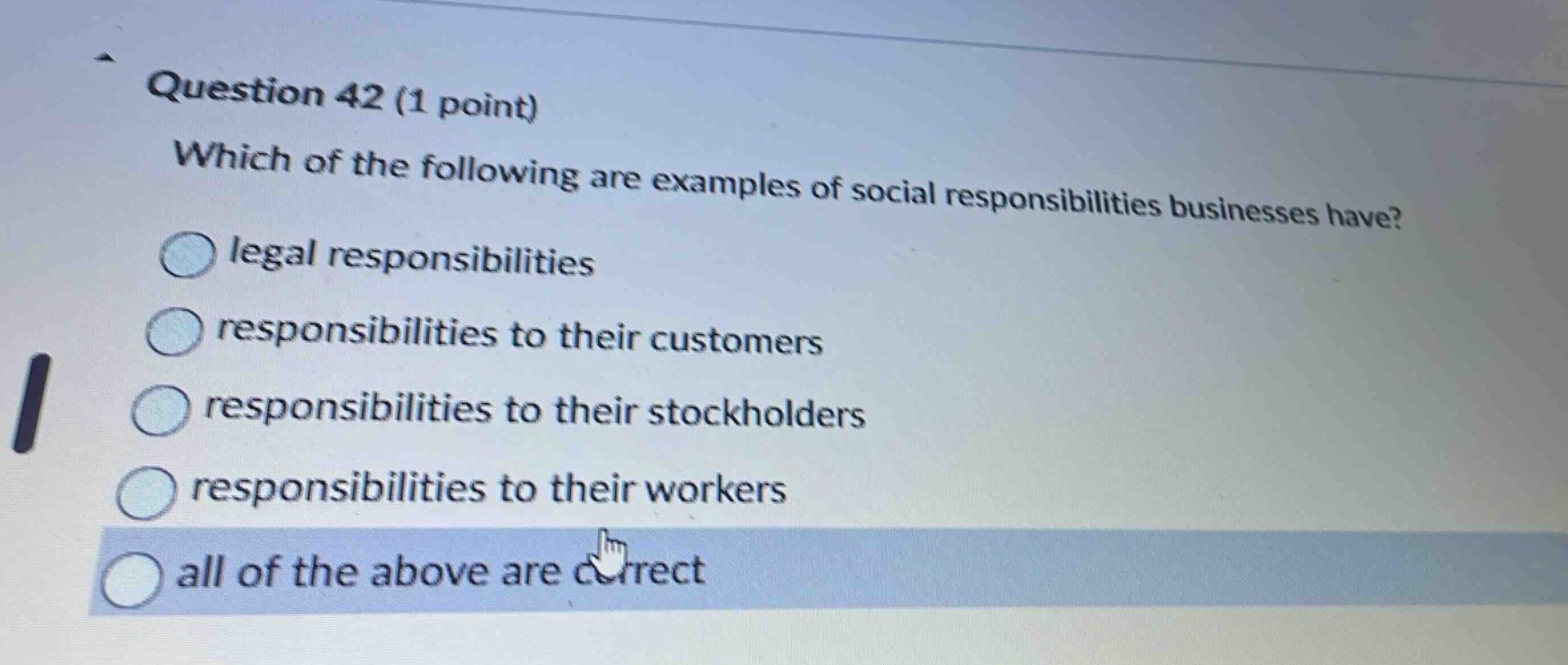 question 42 (1 point)\nwhich of the following are examples of social responsibilities businesses have?\nlegal responsibilities\nresponsibilities to their customers\nresponsibilities to their stockholders\nresponsibilities to their workers\nall of the above are correct