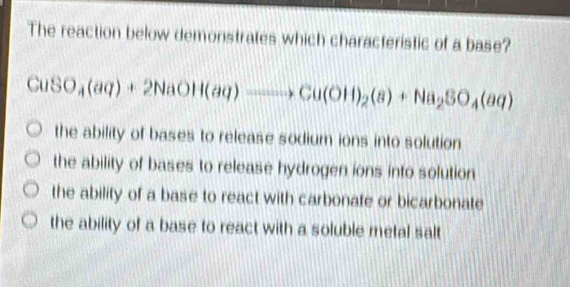 the reaction below demonstrates which characteristic of a base?\ncuso₄(aq) + 2naoh(aq) → cu(oh)₂(s) + na₂so₄(aq)\no the ability of bases to release sodium ions into solution\no the ability of bases to release hydrogen ions into solution\no the ability of a base to react with carbonate or bicarbonate\no the ability of a base to react with a soluble metal salt