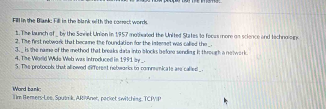 fill in the blank: fill in the blank with the correct words.\n1. the launch of _ by the soviet union in 1957 motivated the united states to focus more on science and technology.\n2. the first network that became the foundation for the internet was called the _.\n3. _ is the name of the method that breaks data into blocks before sending it through a network.\n4. the world wide web was introduced in 1991 by _.\n5. the protocols that allowed different networks to communicate are called _.\n\nword bank:\ntim berners - lee, sputnik, arpanet, packet switching, tcp/ip