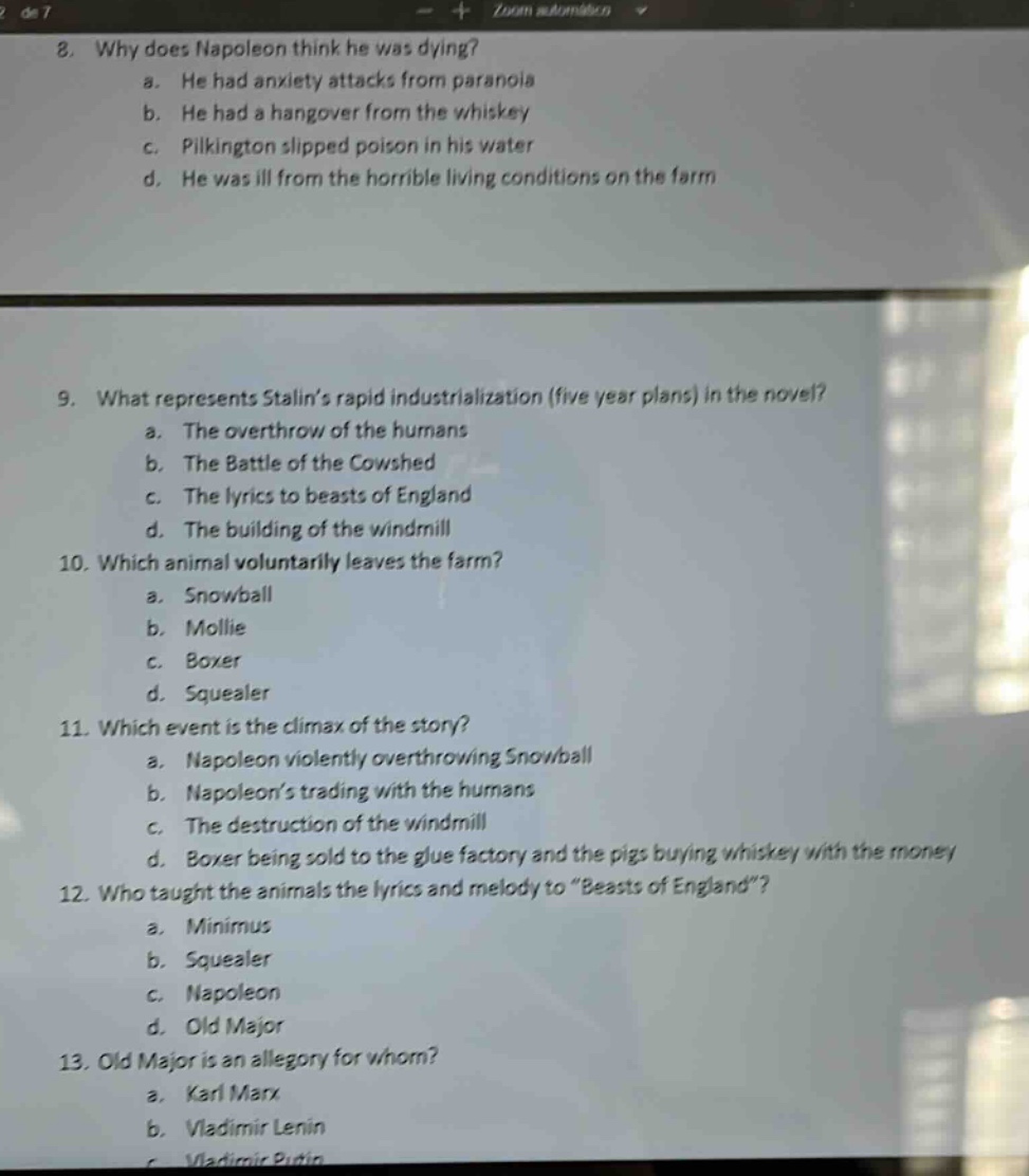 8. why does napoleon think he was dying?\n a. he had anxiety attacks from paranoia\n b. he had a hangover from the whiskey\n c. pilkington slipped poison in his water\n d. he was ill from the horrible living conditions on the farm\n9. what represents stalins rapid industrialization (five - year plans) in the novel?\n a. the overthrow of the humans\n b. the battle of the cowshed\n c. the lyrics to beasts of england\n d. the building of the windmill\n10. which animal voluntarily leaves the farm?\n a. snowball\n b. mollie\n c. boxer\n d. squealer\n11. which event is the climax of the story?\n a. napoleon violently overthrowing snowball\n b. napoleons trading with the humans\n c. the destruction of the windmill\n d. boxer being sold to the glue factory and the pigs buying whiskey with the money\n12. who taught the animals the lyrics and melody to \beasts of england\?\n a. minimus\n b. squealer\n c. napoleon\n d. old major\n13. old major is an allegory for whom?\n a. karl marx\n b. vladimir lenin