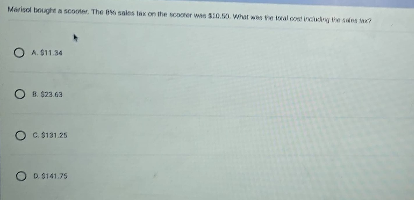 marisol bought a scooter. the 8% sales tax on the scooter was $10.50. what was the total cost including the sales tax?\n\na. $11.34\n\nb. $23.63\n\nc. $131.25\n\nd. $141.75