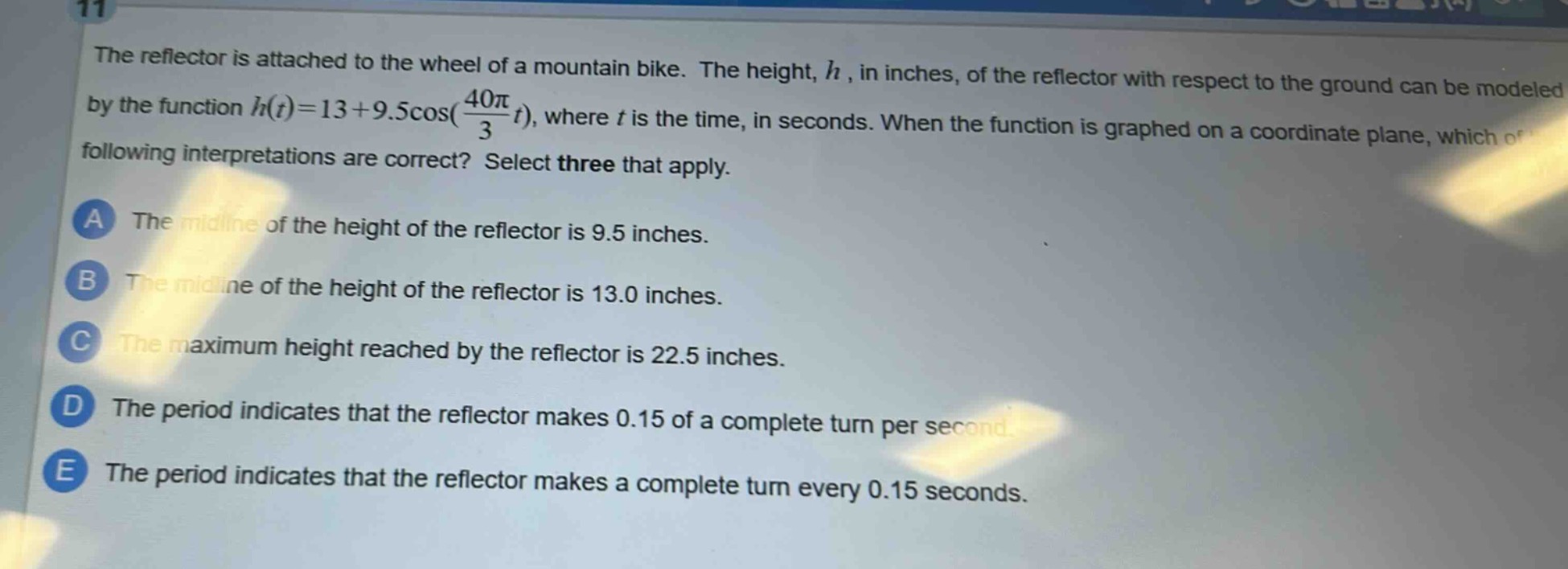the reflector is attached to the wheel of a mountain bike. the height, $h$, in inches, of the reflector with respect to the ground can be modeled by the function $h(t)=13 + 9.5cos(\frac{40pi}{3}t)$, where $t$ is the time, in seconds. when the function is graphed on a coordinate plane, which of the following interpretations are correct? select three that apply.\na the mid - line of the height of the reflector is 9.5 inches.\nb the mid - line of the height of the reflector is 13.0 inches.\nc the maximum height reached by the reflector is 22.5 inches.\nd the period indicates that the reflector makes 0.15 of a complete turn per second.\ne the period indicates that the reflector makes a complete turn every 0.15 seconds.
