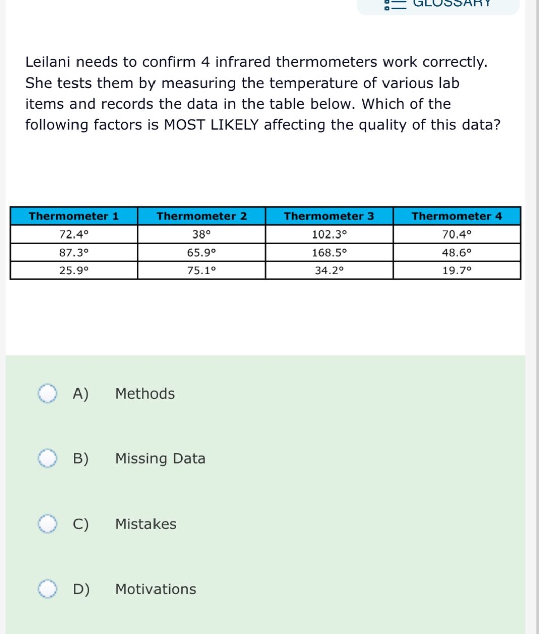 leilani needs to confirm 4 infrared thermometers work correctly. she tests them by measuring the temperature of various lab items and records the data in the table below. which of the following factors is most likely affecting the quality of this data?\n|thermometer 1|thermometer 2|thermometer 3|thermometer 4|\n|----|----|----|----|\n|72.4°|38°|102.3°|70.4°|\n|87.3°|65.9°|168.5°|48.6°|\n|25.9°|75.1°|34.2°|19.7°|\na) methods\nb) missing data\nc) mistakes\nd) motivations