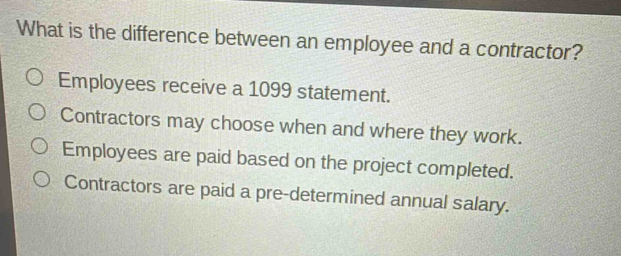 what is the difference between an employee and a contractor?\no employees receive a 1099 statement.\no contractors may choose when and where they work.\no employees are paid based on the project completed.\no contractors are paid a pre - determined annual salary.