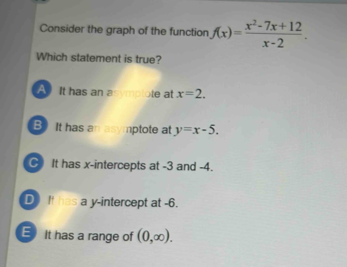consider the graph of the function $f(x)=\frac{x^{2}-7x + 12}{x - 2}$. which statement is true? a it has an asymptote at $x = 2$. b it has an asymptote at $y=x - 5$. c it has $x$-intercepts at -3 and -4. d it has a $y$-intercept at -6. e it has a range of $(0,infty)$.
