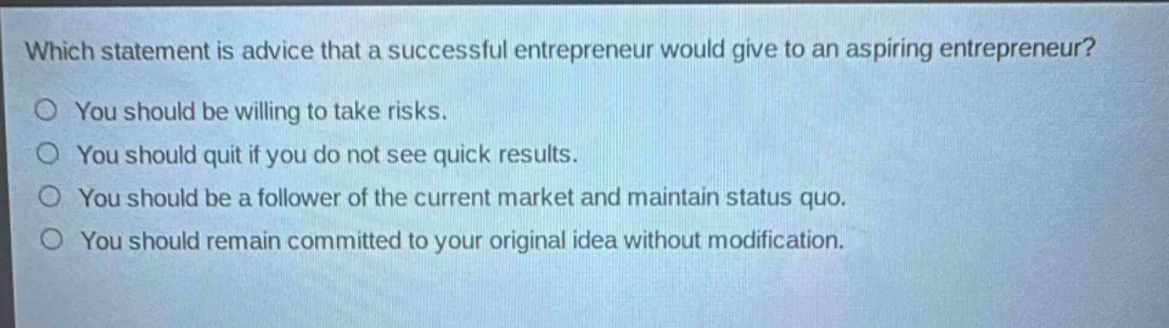 which statement is advice that a successful entrepreneur would give to an aspiring entrepreneur?\nyou should be willing to take risks.\nyou should quit if you do not see quick results.\nyou should be a follower of the current market and maintain status quo.\nyou should remain committed to your original idea without modification.