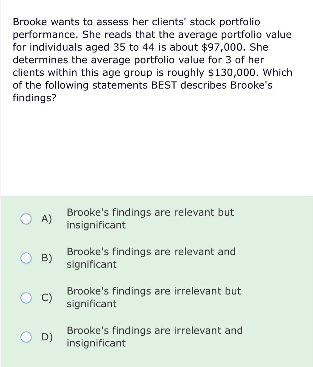 brooke wants to assess her clients stock portfolio performance. she reads that the average portfolio value for individuals aged 35 to 44 is about $97,000. she determines the average portfolio value for 3 of her clients within this age group is roughly $130,000. which of the following statements best describes brookes findings?\na) brookes findings are relevant but insignificant\nb) brookes findings are relevant and significant\nc) brookes findings are irrelevant but significant\nd) brookes findings are irrelevant and insignificant