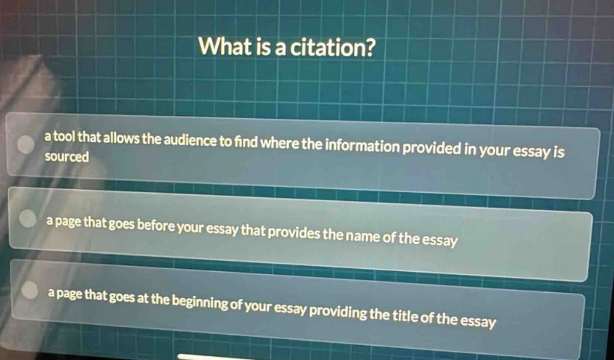 what is a citation?\na tool that allows the audience to find where the information provided in your essay is sourced\na page that goes before your essay that provides the name of the essay\na page that goes at the beginning of your essay providing the title of the essay