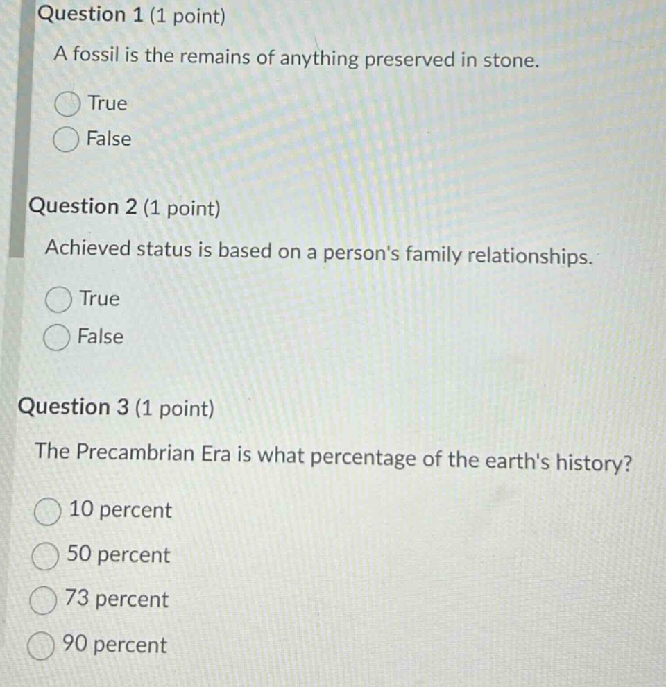 question 1 (1 point)\na fossil is the remains of anything preserved in stone.\ntrue\nfalse\nquestion 2 (1 point)\nachieved status is based on a persons family relationships.\ntrue\nfalse\nquestion 3 (1 point)\nthe precambrian era is what percentage of the earths history?\n10 percent\n50 percent\n73 percent\n90 percent