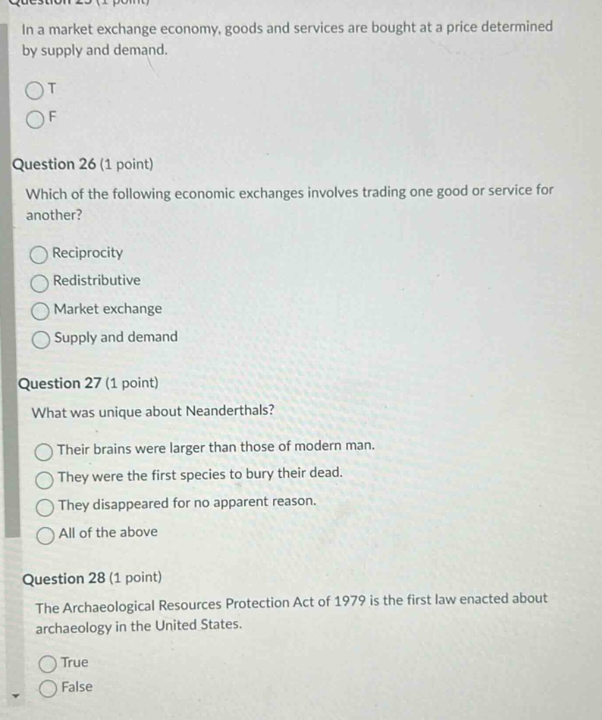 question 25 (1 point)\nin a market exchange economy, goods and services are bought at a price determined by supply and demand.\n○t\n○f\n\nquestion 26 (1 point)\nwhich of the following economic exchanges involves trading one good or service for another?\n○reciprocity\n○redistributive\n○market exchange\n○supply and demand\n\nquestion 27 (1 point)\nwhat was unique about neanderthals?\n○their brains were larger than those of modern man.\n○they were the first species to bury their dead.\n○they disappeared for no apparent reason.\n○all of the above\n\nquestion 28 (1 point)\nthe archaeological resources protection act of 1979 is the first law enacted about archaeology in the united states.\n○true\n○false