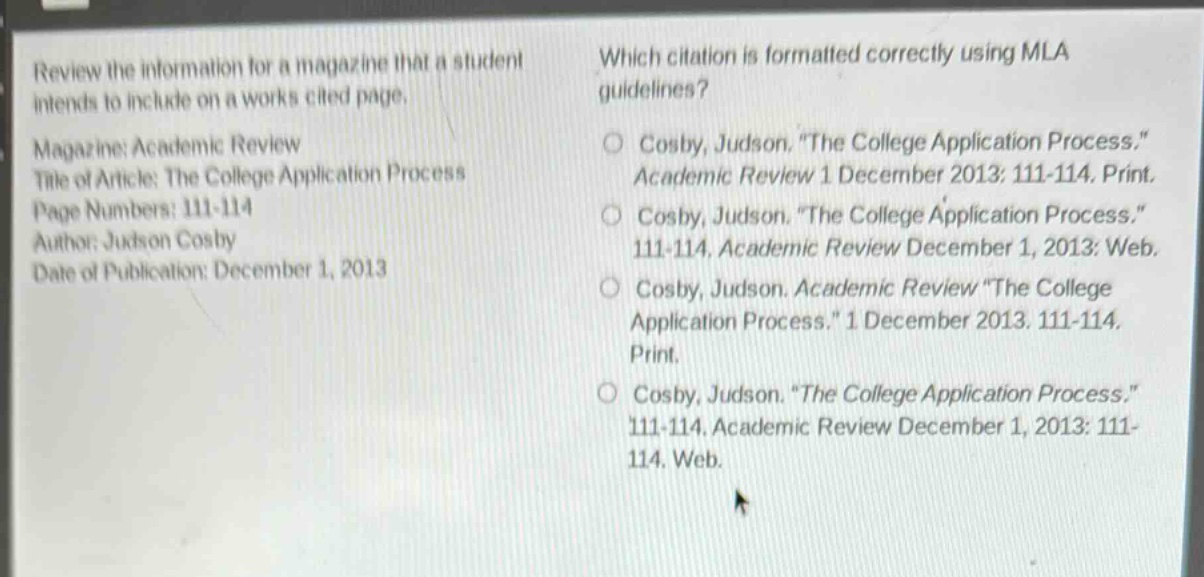 review the information for a magazine that a student intends to include on a works cited page. magazine: academic review title of article: the college application process page numbers: 111 - 114 author: judson cosby date of publication: december 1, 2013 which citation is formatted correctly using mla guidelines? cosby, judson. \the college application process.\ academic review 1 december 2013: 111 - 114. print. cosby, judson. \the college application process.\ 111 - 114, academic review december 1, 2013: web. cosby, judson. academic review \the college application process.\ 1 december 2013. 111 - 114. print. cosby, judson. \the college application process.\ 111 - 114, academic review december 1, 2013: 111 - 114. web.