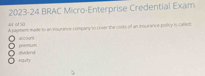 2023 - 24 brac micro - enterprise credential exam\n44 of 50\na payment made to an insurance company to cover the costs of an insurance policy is called:\naccount\npremium\ndividend\nequity