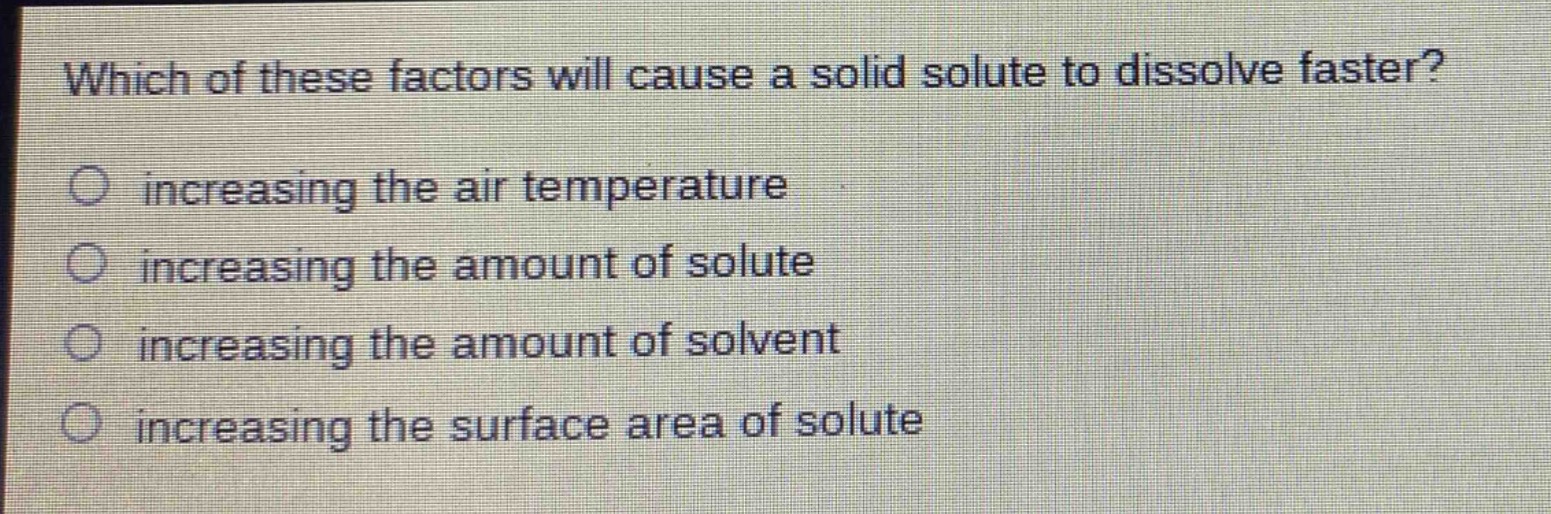 which of these factors will cause a solid solute to dissolve faster?\n○ increasing the air temperature\n○ increasing the amount of solute\n○ increasing the amount of solvent\n○ increasing the surface area of solute