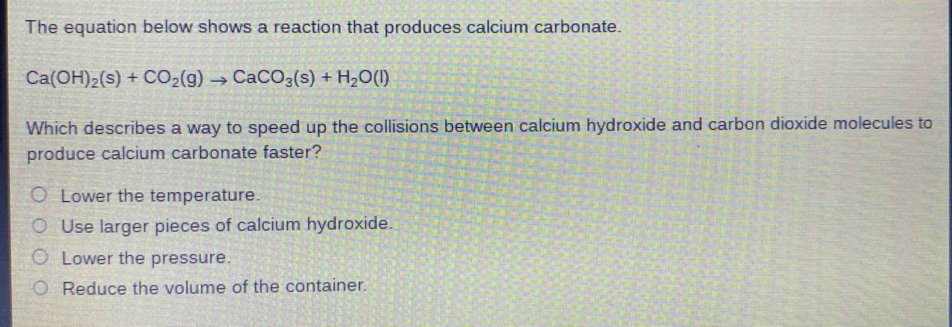 the equation below shows a reaction that produces calcium carbonate.\nca(oh)₂(s) + co₂(g) → caco₃(s) + h₂o(l)\nwhich describes a way to speed up the collisions between calcium hydroxide and carbon dioxide molecules to produce calcium carbonate faster?\nlower the temperature.\nuse larger pieces of calcium hydroxide.\nlower the pressure.\nreduce the volume of the container.