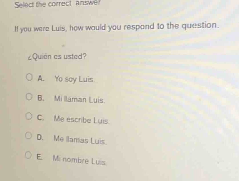 select the correct answer\nif you were luis, how would you respond to the question.\n¿quién es usted?\na. yo soy luis.\nb. mi llaman luis.\nc. me escribe luis.\nd. me llamas luis.\ne. mi nombre luis.