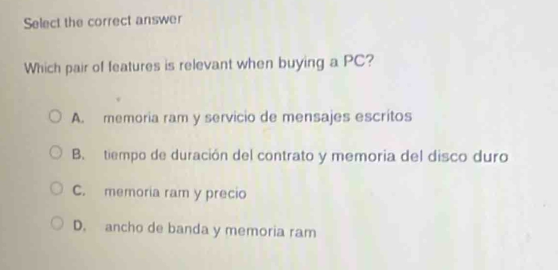 select the correct answer\nwhich pair of features is relevant when buying a pc?\na. memoria ram y servicio de mensajes escritos\nb. tiempo de duración del contrato y memoria del disco duro\nc. memoria ram y precio\nd. ancho de banda y memoria ram